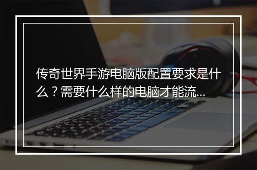 传奇世界手游电脑版配置要求是什么？需要什么样的电脑才能流畅运行？