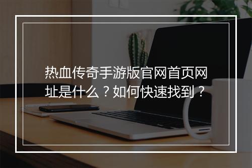 热血传奇手游版官网首页网址是什么？如何快速找到？