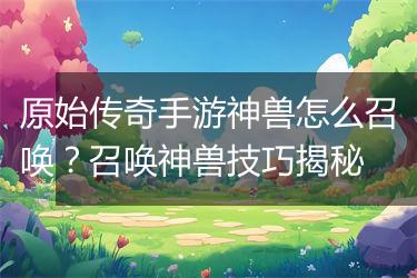 原始传奇手游神兽怎么召唤？召唤神兽技巧揭秘