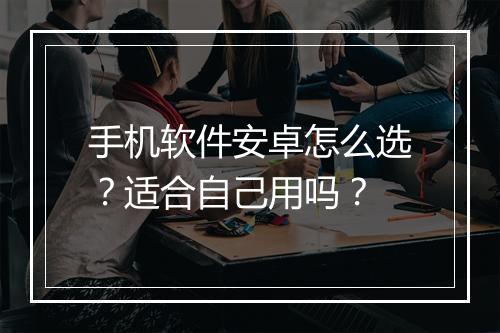手机软件安卓怎么选？适合自己用吗？