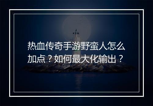 热血传奇手游野蛮人怎么加点？如何最大化输出？