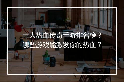 十大热血传奇手游排名榜？哪些游戏能激发你的热血？