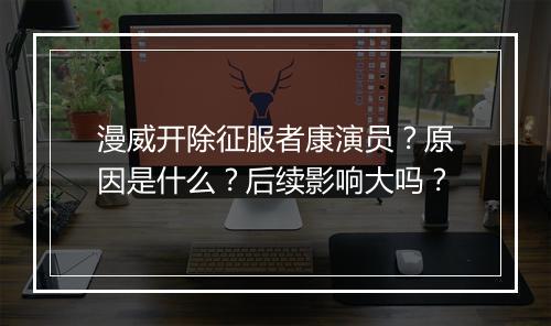 漫威开除征服者康演员？原因是什么？后续影响大吗？