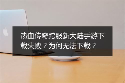 热血传奇跨服新大陆手游下载失败？为何无法下载？