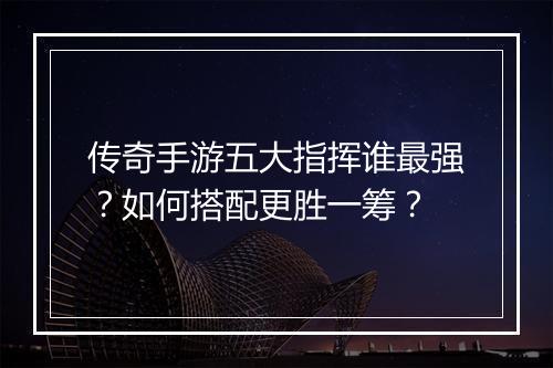 传奇手游五大指挥谁最强？如何搭配更胜一筹？