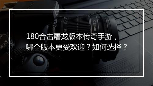 180合击屠龙版本传奇手游，哪个版本更受欢迎？如何选择？