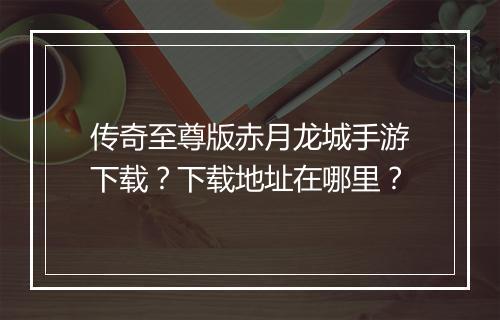 传奇至尊版赤月龙城手游下载？下载地址在哪里？