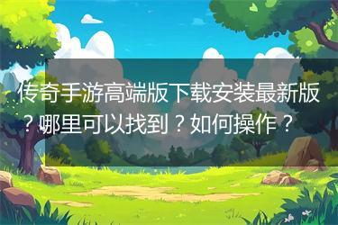 传奇手游高端版下载安装最新版？哪里可以找到？如何操作？
