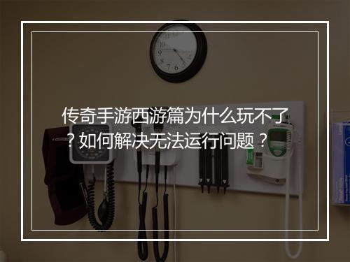 传奇手游西游篇为什么玩不了？如何解决无法运行问题？