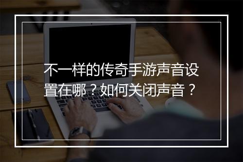 不一样的传奇手游声音设置在哪？如何关闭声音？