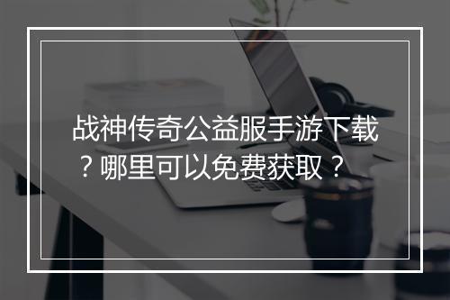 战神传奇公益服手游下载？哪里可以免费获取？