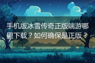 手机版冰雪传奇正版端游哪里下载？如何确保是正版？