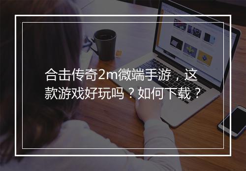 合击传奇2m微端手游，这款游戏好玩吗？如何下载？