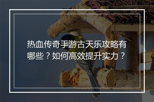 热血传奇手游古天乐攻略有哪些？如何高效提升实力？