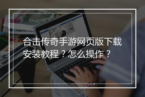 合击传奇手游网页版下载安装教程？怎么操作？
