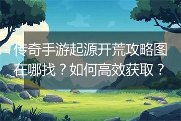 传奇手游起源开荒攻略图在哪找？如何高效获取？