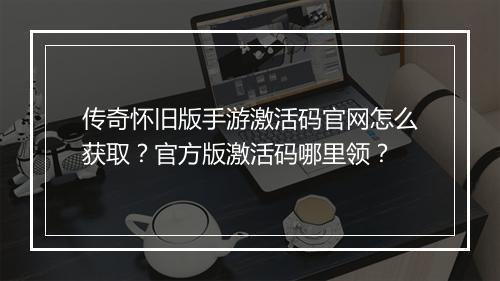 传奇怀旧版手游激活码官网怎么获取？官方版激活码哪里领？