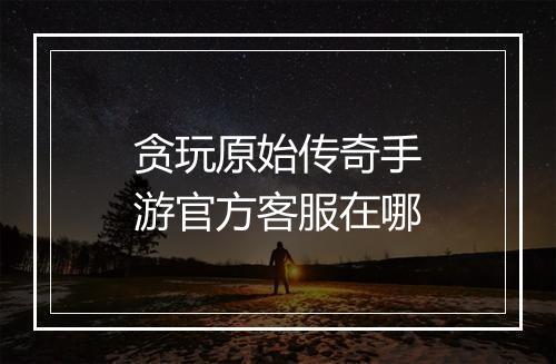 贪玩原始传奇手游官方客服在哪