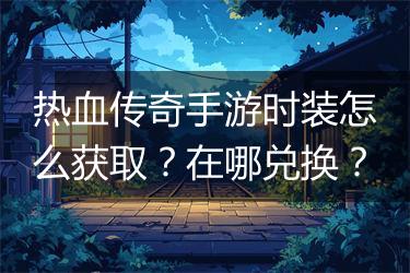 热血传奇手游时装怎么获取？在哪兑换？