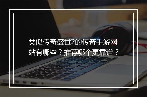 类似传奇盛世2的传奇手游网站有哪些？推荐哪个更靠谱？