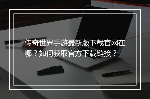 传奇世界手游最新版下载官网在哪？如何获取官方下载链接？