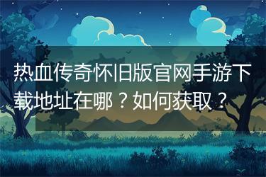 热血传奇怀旧版官网手游下载地址在哪？如何获取？