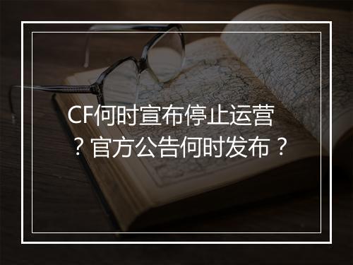 CF何时宣布停止运营？官方公告何时发布？