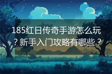 185红日传奇手游怎么玩？新手入门攻略有哪些？