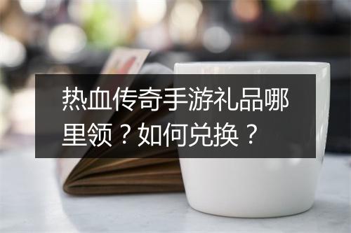 热血传奇手游礼品哪里领？如何兑换？