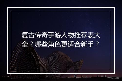 复古传奇手游人物推荐表大全？哪些角色更适合新手？