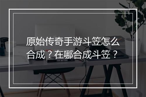 原始传奇手游斗笠怎么合成？在哪合成斗笠？