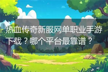 热血传奇新服网单职业手游下载？哪个平台最靠谱？