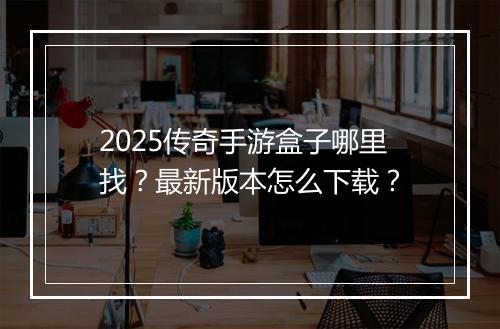 2025传奇手游盒子哪里找？最新版本怎么下载？