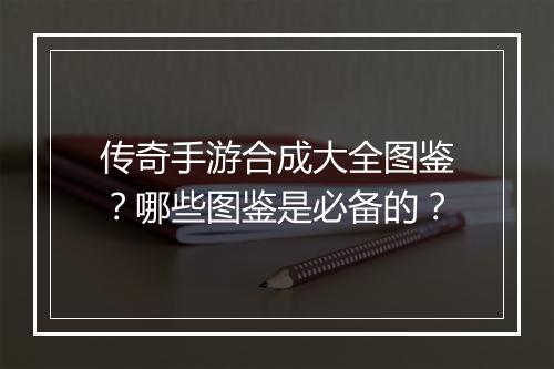 传奇手游合成大全图鉴？哪些图鉴是必备的？