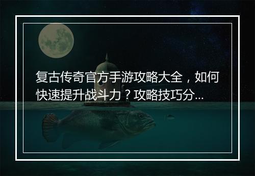 复古传奇官方手游攻略大全，如何快速提升战斗力？攻略技巧分享！