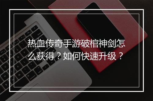 热血传奇手游破棺神剑怎么获得？如何快速升级？