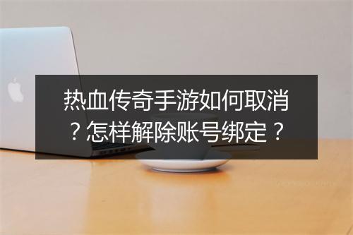 热血传奇手游如何取消？怎样解除账号绑定？