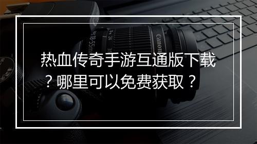 热血传奇手游互通版下载？哪里可以免费获取？