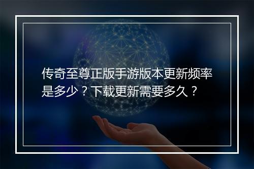 传奇至尊正版手游版本更新频率是多少？下载更新需要多久？