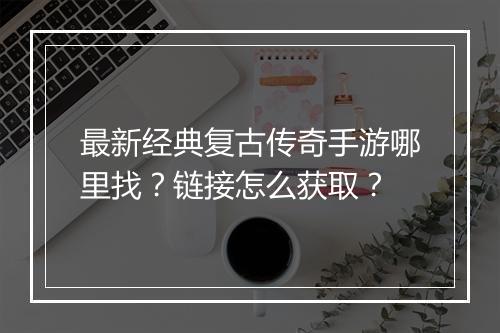 最新经典复古传奇手游哪里找？链接怎么获取？