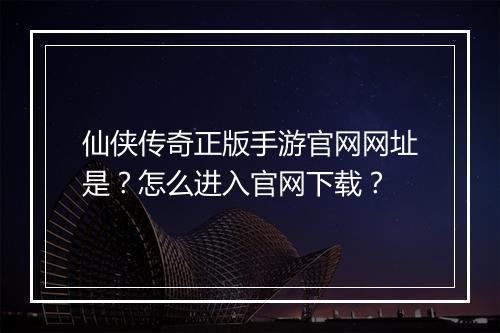 仙侠传奇正版手游官网网址是？怎么进入官网下载？