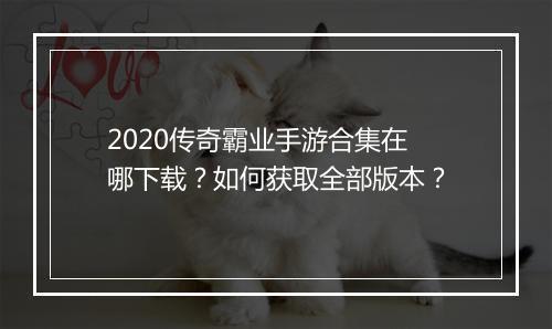 2020传奇霸业手游合集在哪下载？如何获取全部版本？