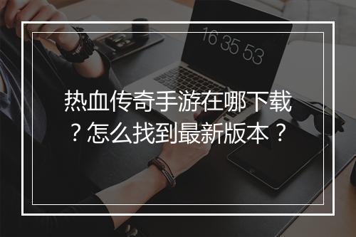 热血传奇手游在哪下载？怎么找到最新版本？