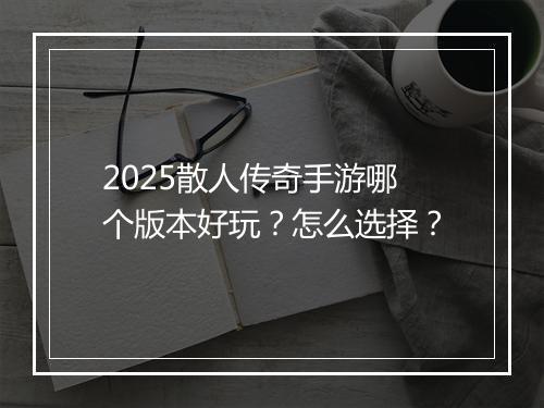 2025散人传奇手游哪个版本好玩？怎么选择？