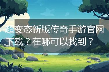 超变态新版传奇手游官网下载？在哪可以找到？