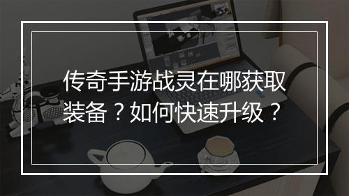传奇手游战灵在哪获取装备？如何快速升级？