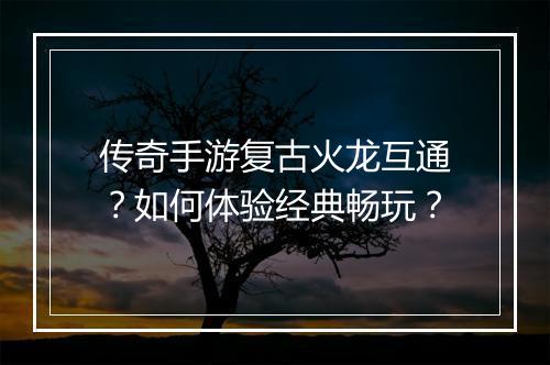 传奇手游复古火龙互通？如何体验经典畅玩？