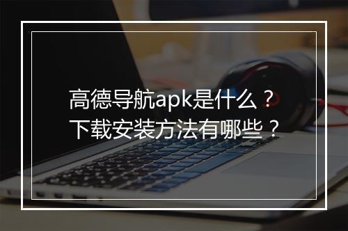 高德导航apk是什么？下载安装方法有哪些？