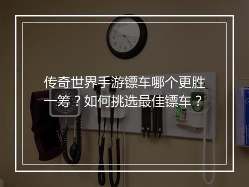 传奇世界手游镖车哪个更胜一筹？如何挑选最佳镖车？