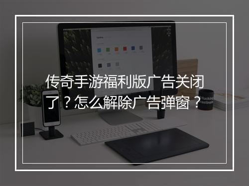 传奇手游福利版广告关闭了？怎么解除广告弹窗？